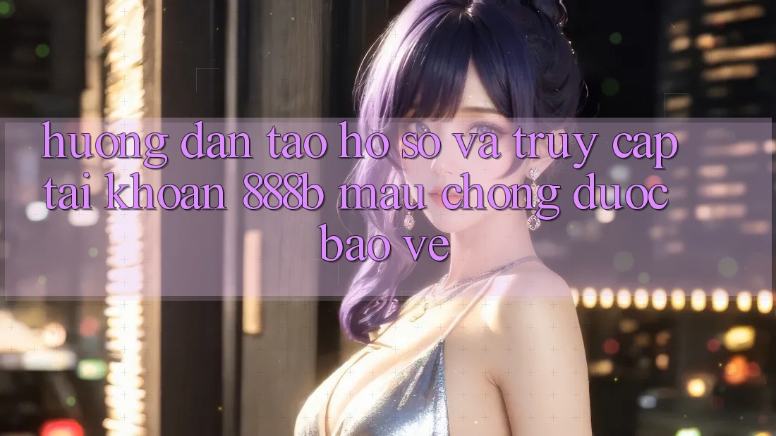 Hướng dẫn tạo hồ sơ và truy cập tài khoản 888b mau chóng, được bảo vệ