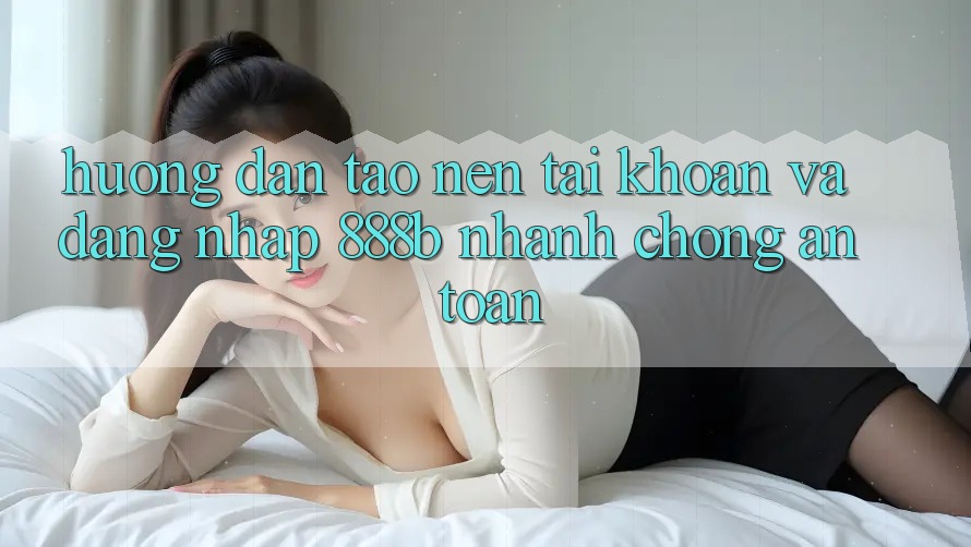 Hướng dẫn tạo nên tài khoản và đăng nhập 888b nhanh chóng, an toàn