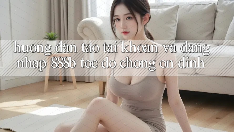 Hướng dẫn tạo tài khoản và đăng nhập 888b tốc độ chóng, ổn định