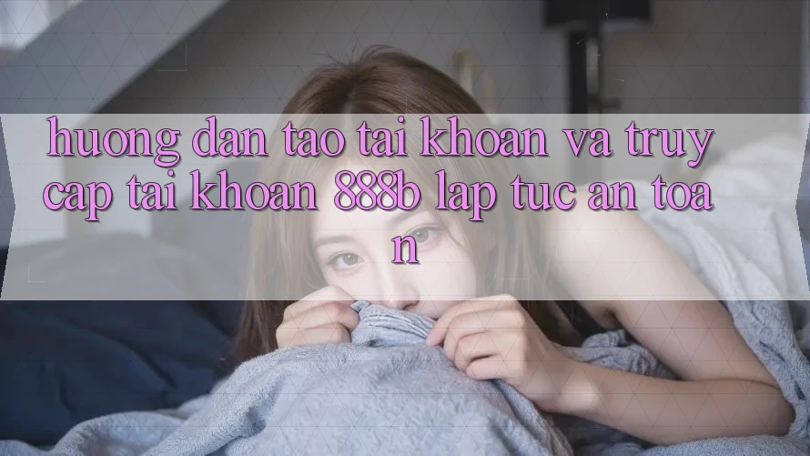 Hướng dẫn tạo tài khoản và truy cập tài khoản 888b lập tức, an toàn