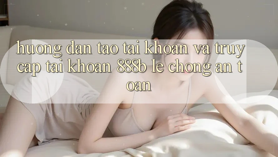 Hướng dẫn tạo tài khoản và truy cập tài khoản 888b lẹ chóng, an toàn