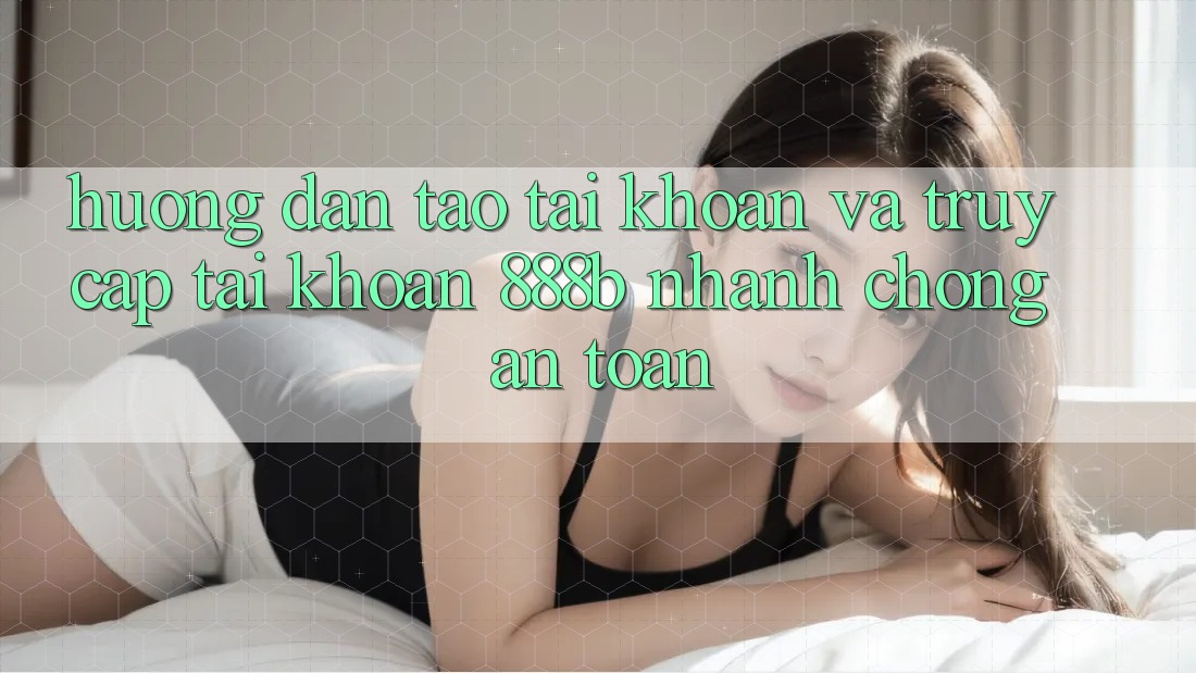 Hướng dẫn tạo tài khoản và truy cập tài khoản 888b nhanh chóng, an toàn