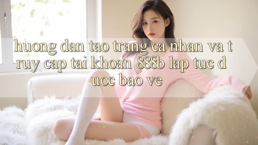 Hướng dẫn tạo trang cá nhân và truy cập tài khoản 888b lập tức, được bảo vệ