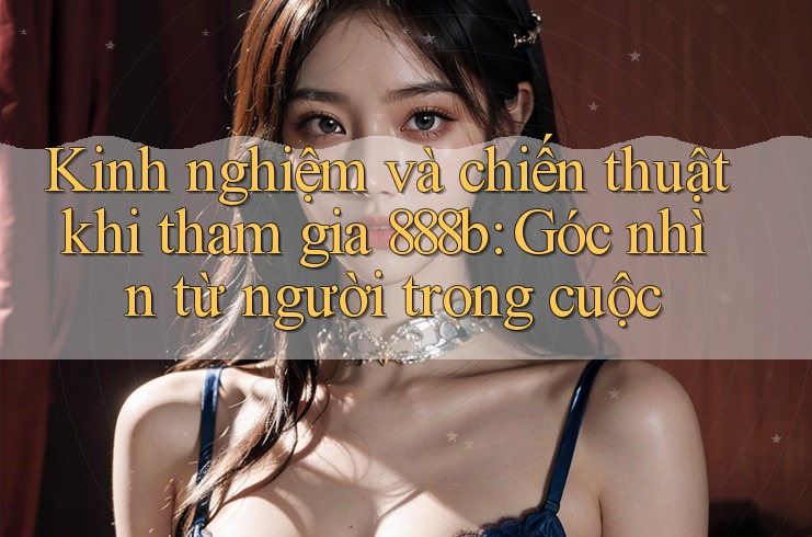 Kinh nghiệm và chiến thuật khi tham gia 888b: Góc nhìn từ người trong cuộc