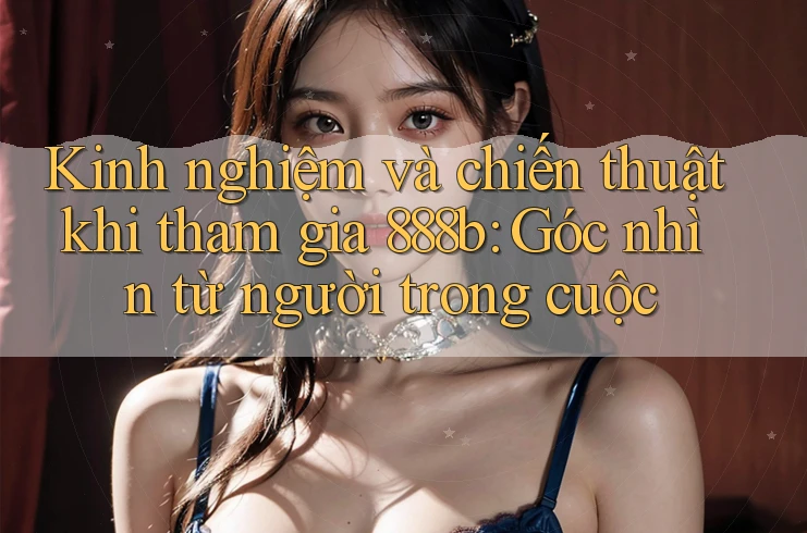 Kinh nghiệm và chiến thuật khi tham gia 888b: Góc nhìn từ người trong cuộc
