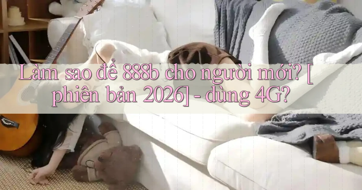 Làm sao để 888b cho người mới [phiên bản 2026]   dùng 4G