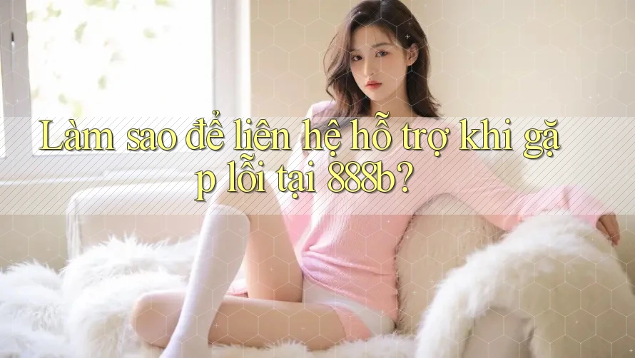Làm sao để liên hệ hỗ trợ khi gặp lỗi tại 888b?