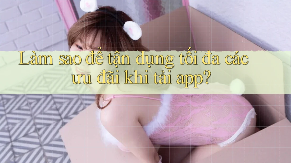 Làm sao để tận dụng tối đa các ưu đãi khi tải app?