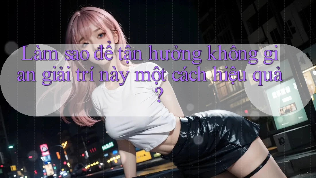 Làm sao để tận hưởng không gian giải trí này một cách hiệu quả?