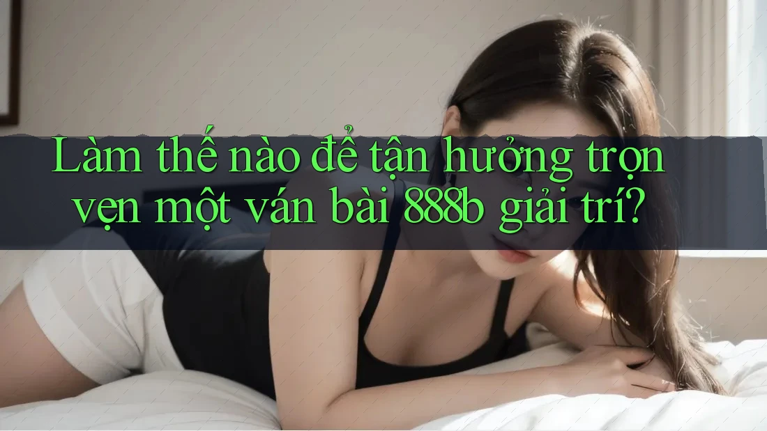 Làm thế nào để tận hưởng trọn vẹn một ván bài 888b giải trí?
