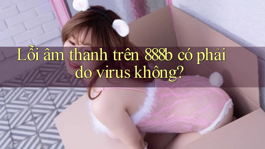 Lỗi âm thanh trên 888b có phải do virus không?
