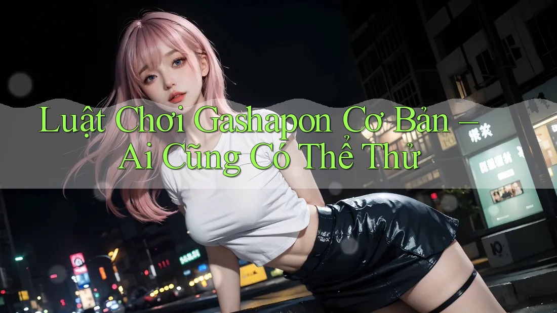Luật Chơi Gashapon Cơ Bản – Ai Cũng Có Thể Thử
