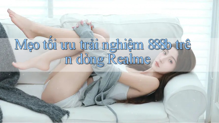 Mẹo tối ưu trải nghiệm 888b trên dòng Realme