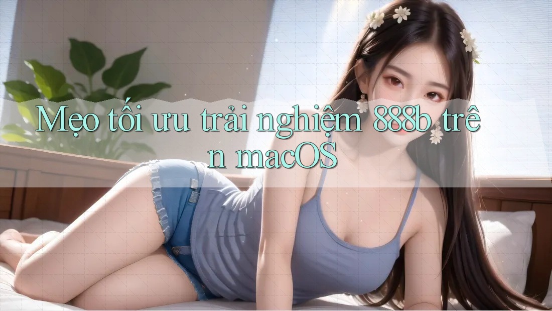 Mẹo tối ưu trải nghiệm 888b trên macOS