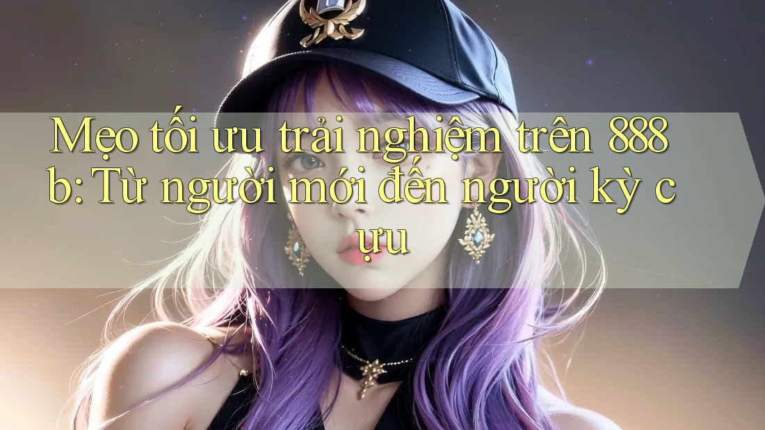 Mẹo tối ưu trải nghiệm trên 888b: Từ người mới đến người kỳ cựu