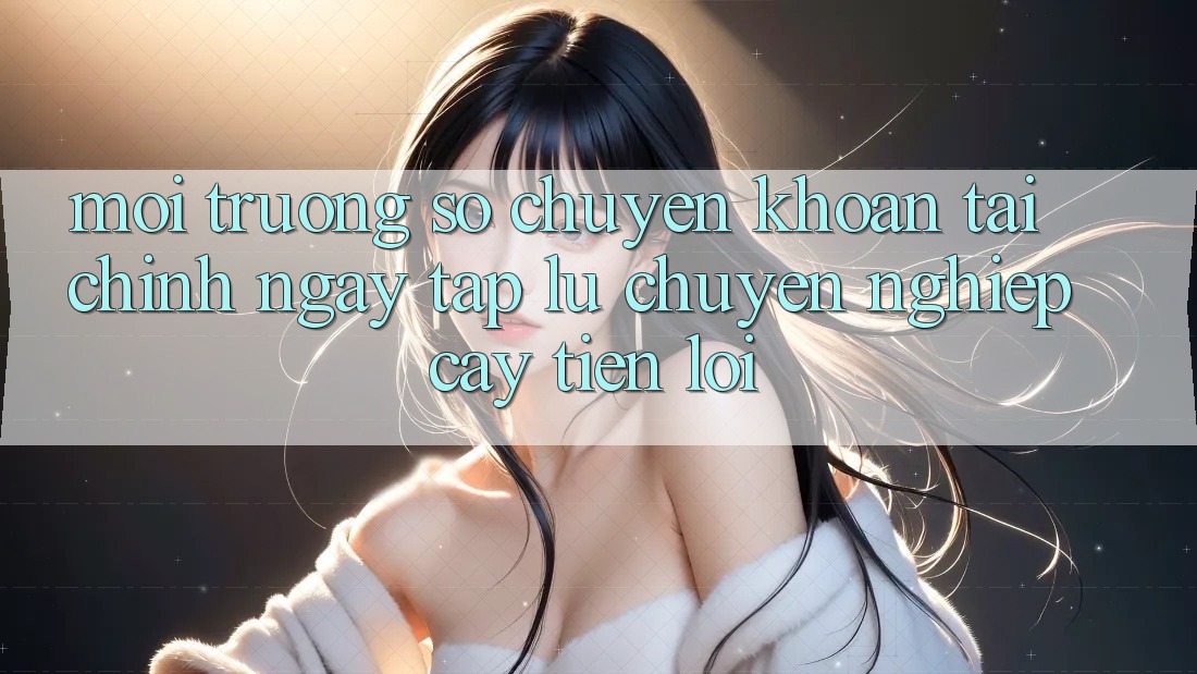 Môi trường số chuyển khoản tài chính: Ngay tắp lự - Chuyên nghiệp cậy - Tiện lợi