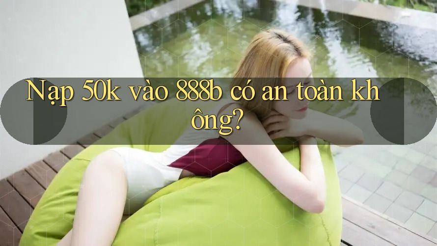 Nạp 50k vào 888b có an toàn không?