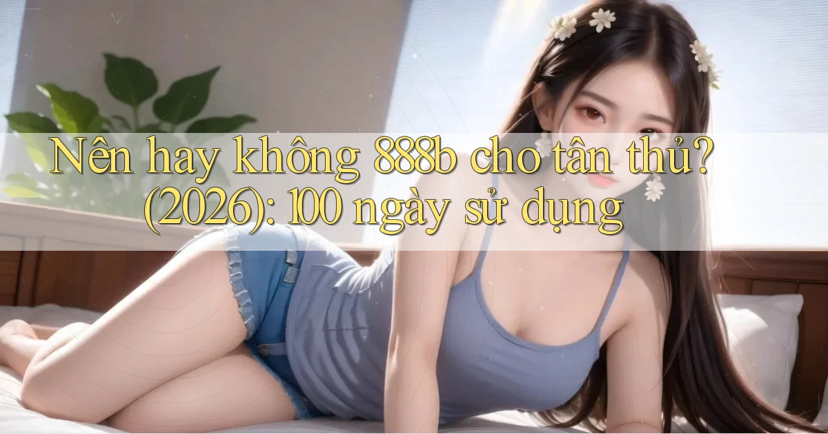 Nên hay không 888b cho tân thủ (2026) 100 ngày sử dụng
