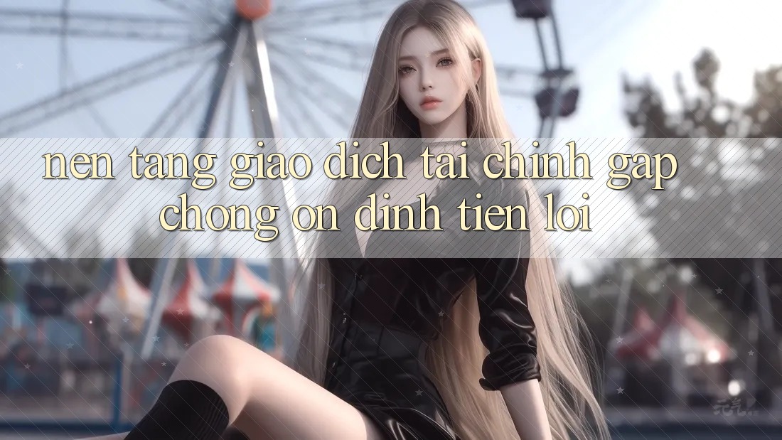 Nền tảng giao dịch tài chính: Gấp chóng - Ổn định - Tiện lợi