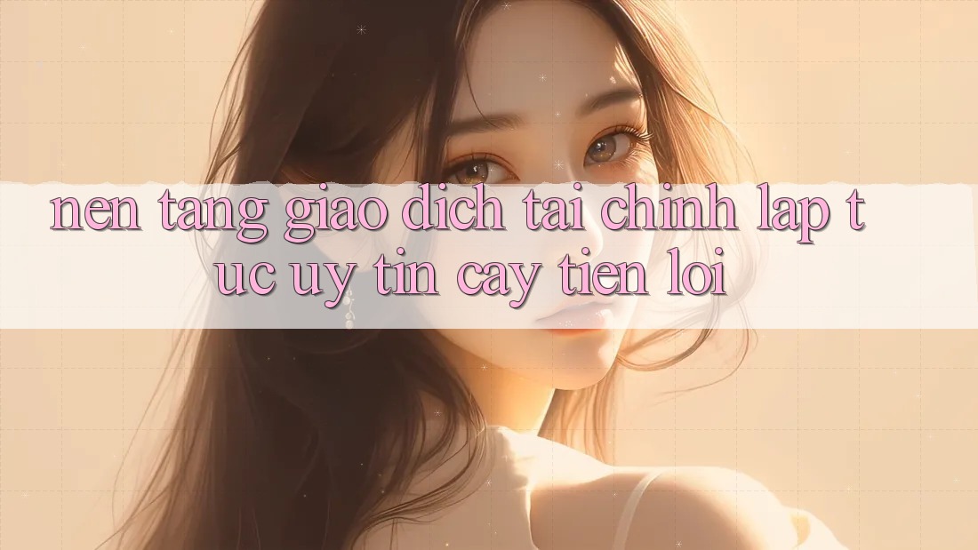 Nền tảng giao dịch tài chính: Lập tức - Uy tín cậy - Tiện lợi