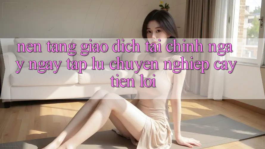 Nền tảng giao dịch tài chính: Ngay ngay tắp lự - Chuyên nghiệp cậy - Tiện lợi