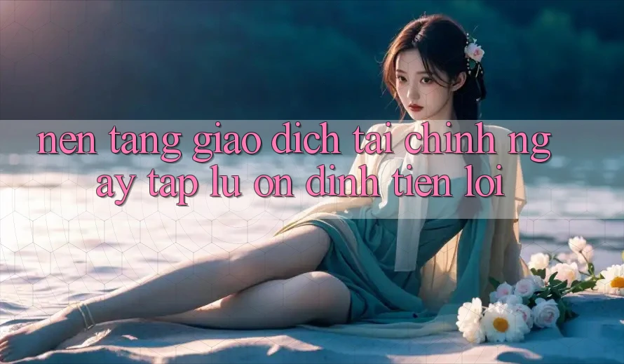 Nền tảng giao dịch tài chính: Ngay tắp lự - Ổn định - Tiện lợi
