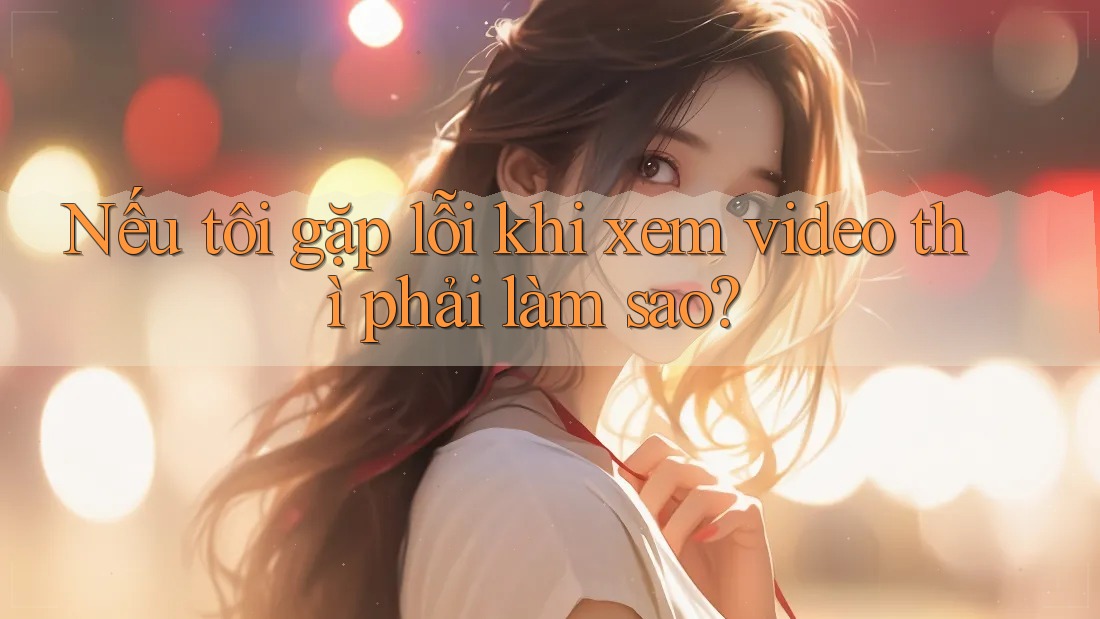 Nếu tôi gặp lỗi khi xem video thì phải làm sao?
