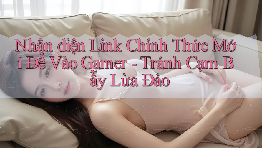 Nhận diện Link Chính Thức Mới Để Vào Gamer - Tránh Cạm Bẫy Lừa Đảo