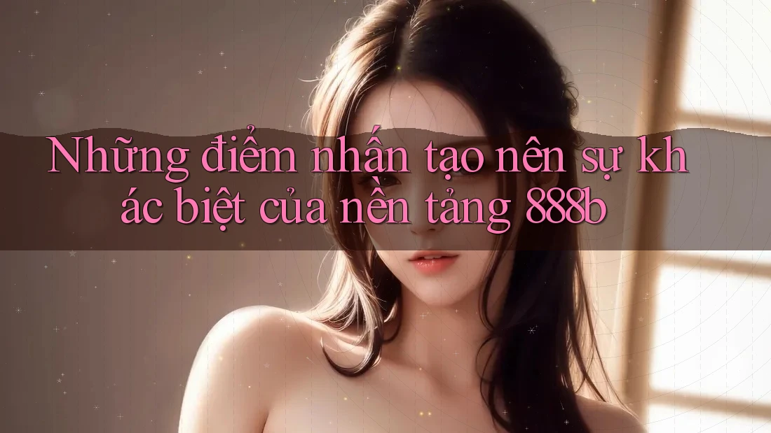 Những điểm nhấn tạo nên sự khác biệt của nền tảng 888b