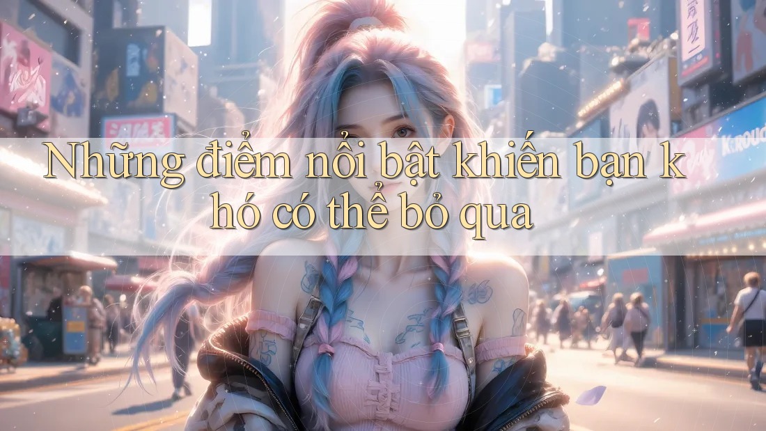 Những điểm nổi bật khiến bạn khó có thể bỏ qua