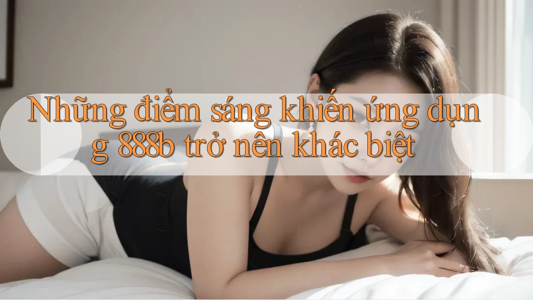 Những điểm sáng khiến ứng dụng 888b trở nên khác biệt