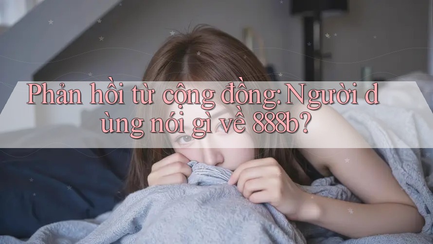 Phản hồi từ cộng đồng: Người dùng nói gì về 888b?