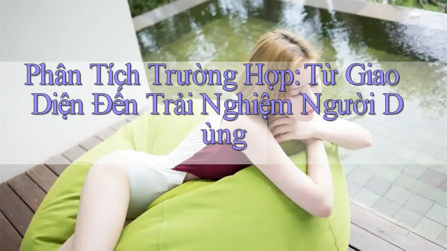 Phân Tích Trường Hợp: Từ Giao Diện Đến Trải Nghiệm Người Dùng
