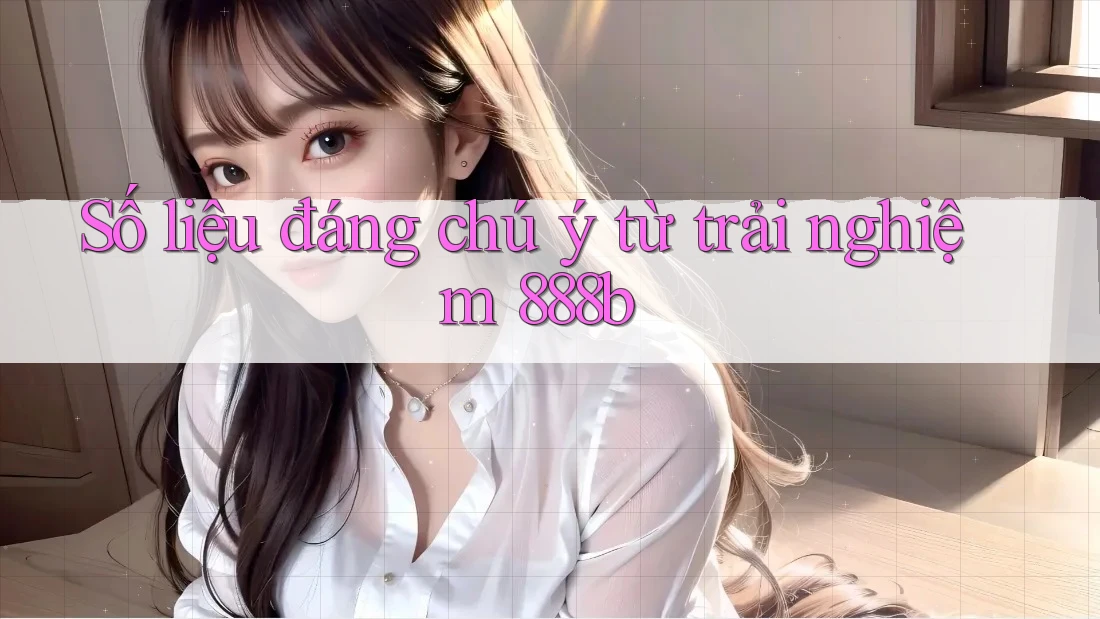 Số liệu đáng chú ý từ trải nghiệm 888b