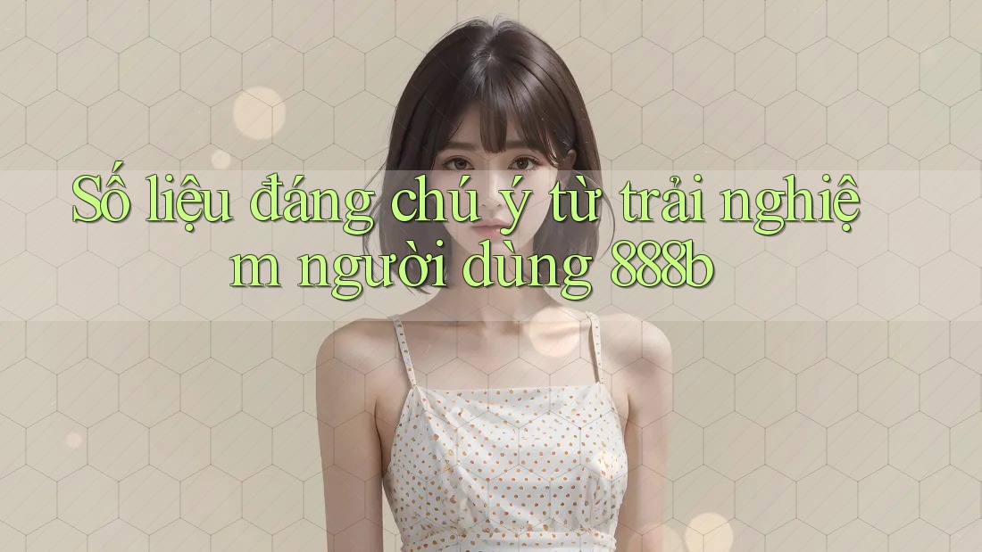Số liệu đáng chú ý từ trải nghiệm người dùng 888b