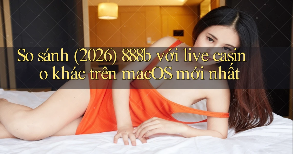 So sánh (2026) 888b với live casino khác trên macOS mới nhất