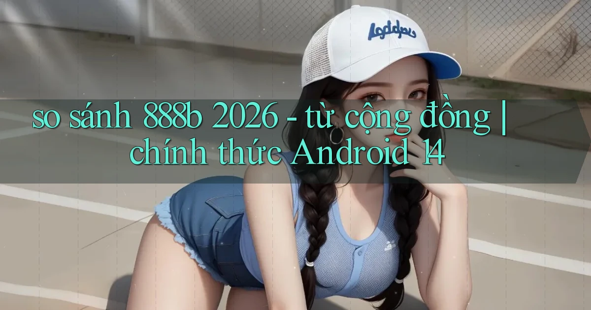 so sánh 888b 2026   từ cộng đồng chính thức Android 14
