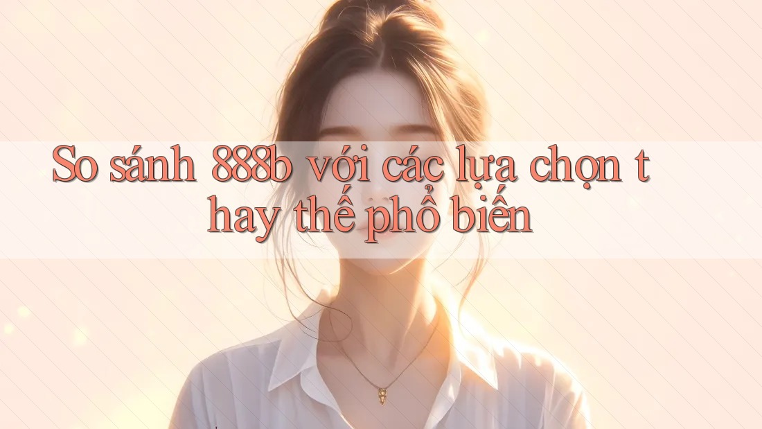 So sánh 888b với các lựa chọn thay thế phổ biến
