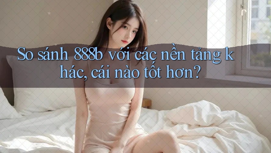 So sánh 888b với các nền tảng khác, cái nào tốt hơn?
