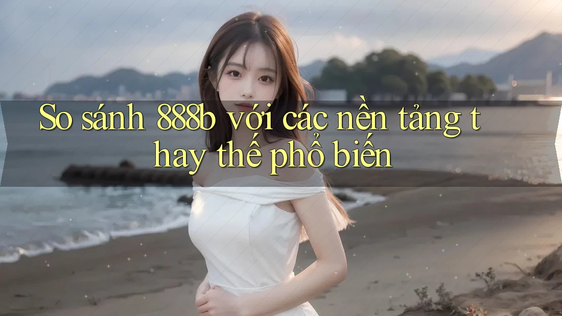 So sánh 888b với các nền tảng thay thế phổ biến