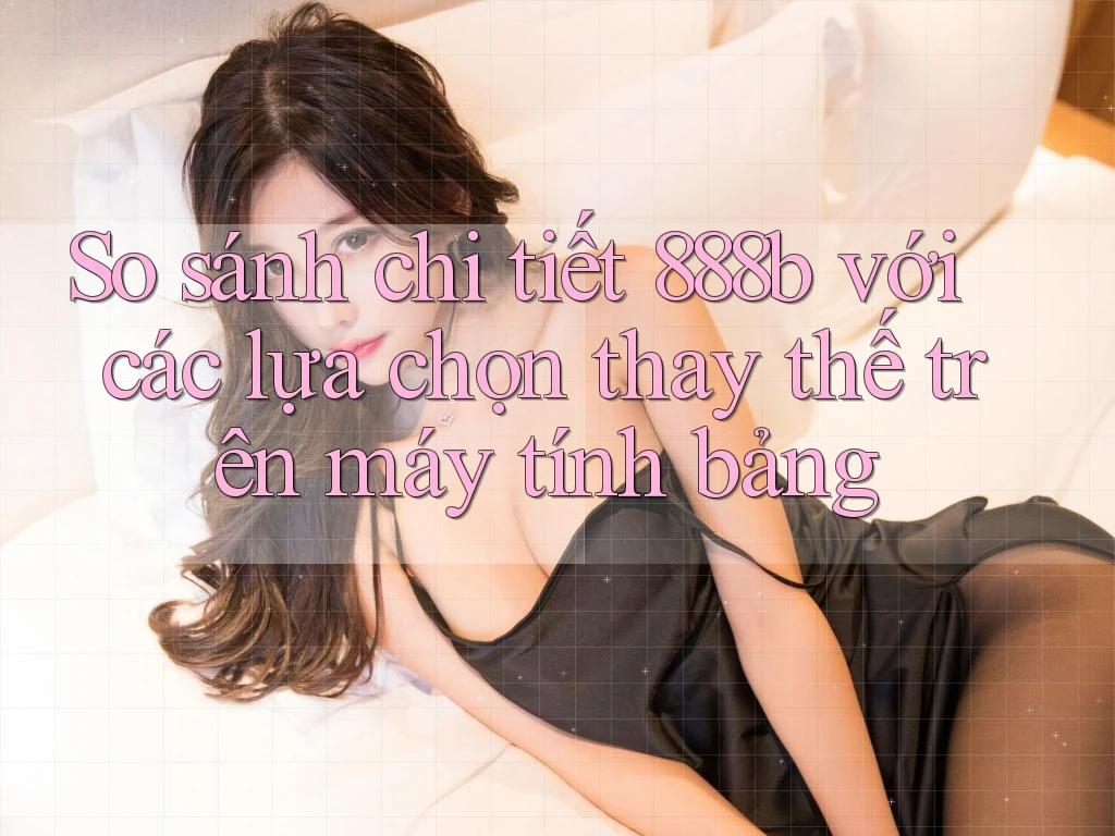 So sánh chi tiết 888b với các lựa chọn thay thế trên máy tính bảng