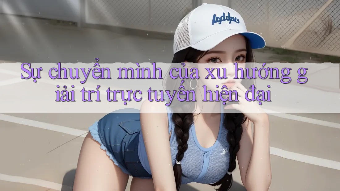 Sự chuyển mình của xu hướng giải trí trực tuyến hiện đại