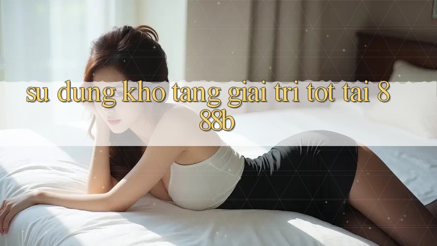 Sử dụng kho tàng giải trí tốt tại 888b