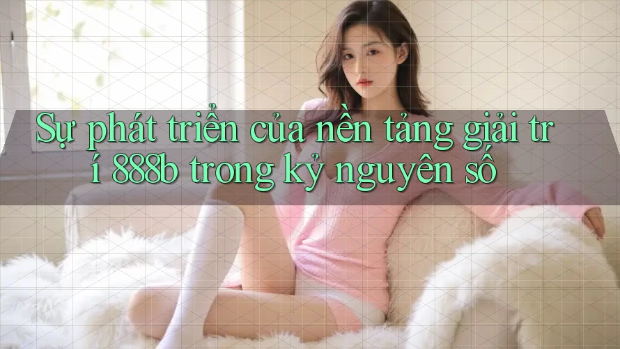 Sự phát triển của nền tảng giải trí 888b trong kỷ nguyên số