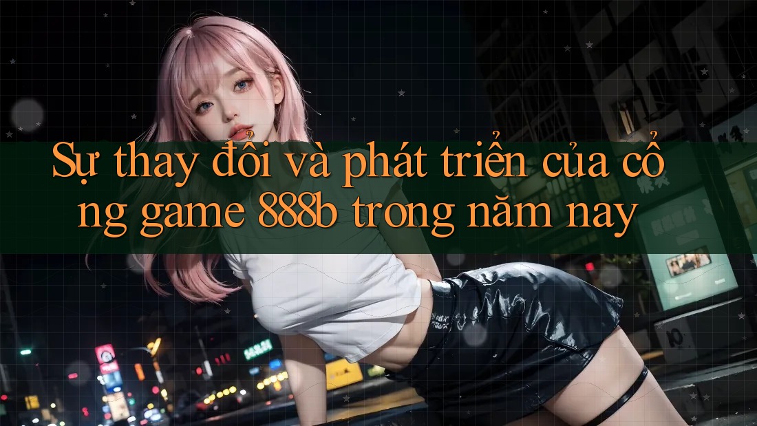 Sự thay đổi và phát triển của cổng game 888b trong năm nay