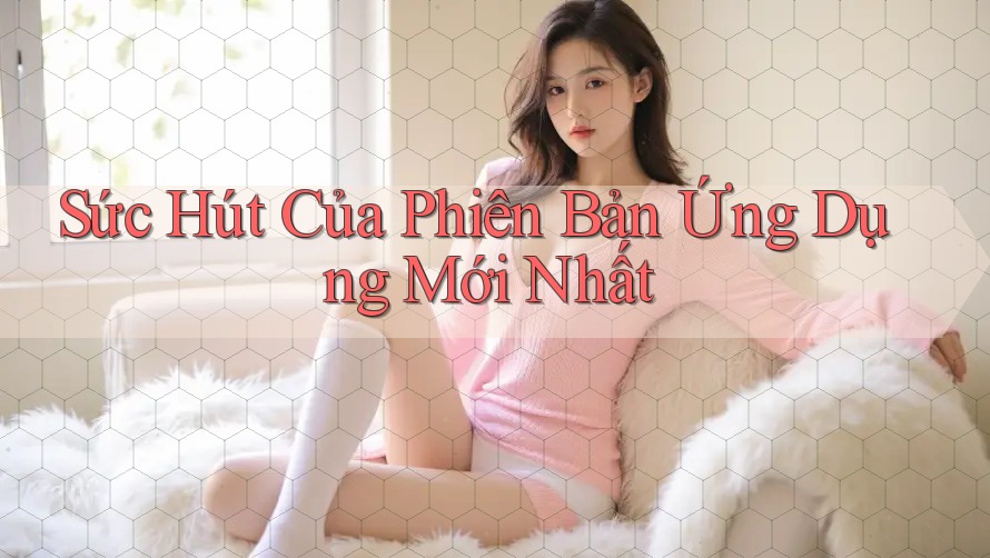 Sức Hút Của Phiên Bản Ứng Dụng Mới Nhất