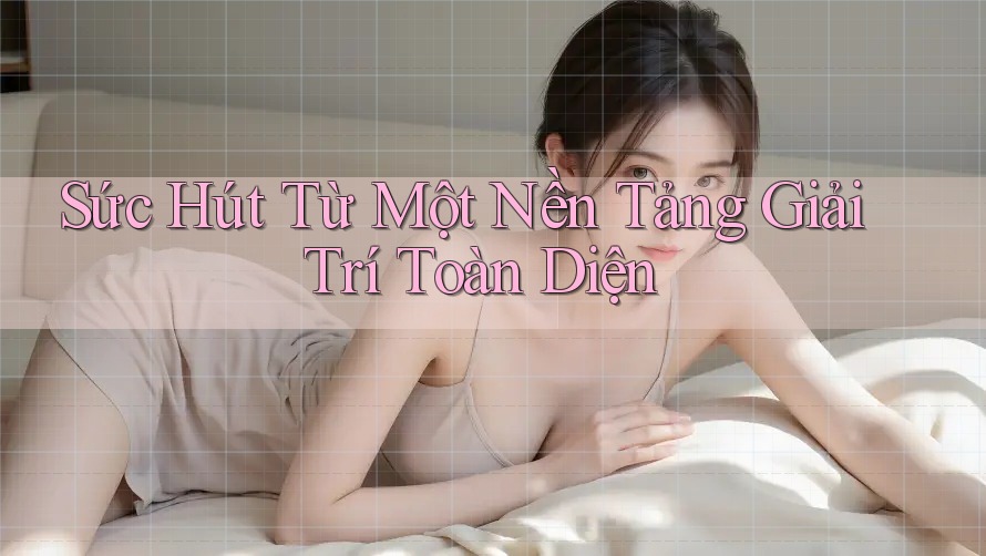 Sức Hút Từ Một Nền Tảng Giải Trí Toàn Diện