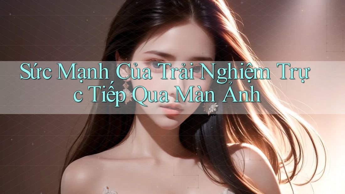 Sức Mạnh Của Trải Nghiệm Trực Tiếp Qua Màn Ảnh