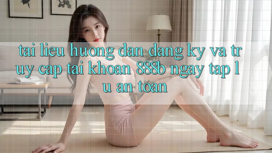 Tài liệu hướng dẫn đăng ký và truy cập tài khoản 888b ngay tắp lự, an toàn