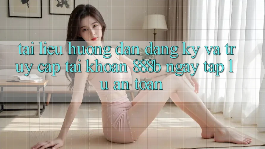 Tài liệu hướng dẫn đăng ký và truy cập tài khoản 888b ngay tắp lự, an toàn